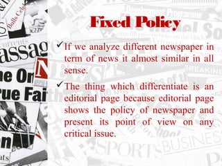 Fixed Policy
If we analyze different newspaper in
term of news it almost similar in all
sense.
The thing which differentiate is an
editorial page because editorial page
shows the policy of newspaper and
present its point of view on any
critical issue.
 