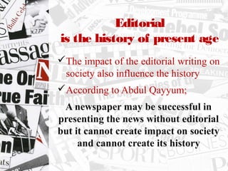 Editorial
is the history of present age
The impact of the editorial writing on
society also influence the history
According to Abdul Qayyum;
A newspaper may be successful in
presenting the news without editorial
but it cannot create impact on society
and cannot create its history
 