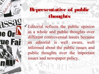 Representative of public
thoughts
Editorial reflects the public opinion
as a whole and public thoughts over
different controversial issues because
an editorial is well aware, well
informed about the public issues and
public thoughts over the important
issues and newspaper policy.
 