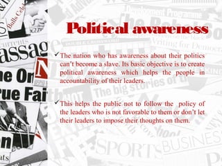 Political awareness
The nation who has awareness about their politics
can’t become a slave. Its basic objective is to create
political awareness which helps the people in
accountability of their leaders.
This helps the public not to follow the policy of
the leaders who is not favorable to them or don’t let
their leaders to impose their thoughts on them.
 