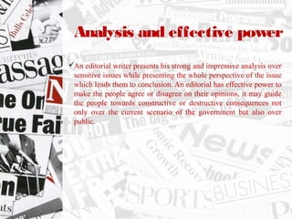 Analysis and effective power
An editorial writer presents his strong and impressive analysis over
sensitive issues while presenting the whole perspective of the issue
which leads them to conclusion. An editorial has effective power to
make the people agree or disagree on their opinions, it may guide
the people towards constructive or destructive consequences not
only over the current scenario of the government but also over
public.
 