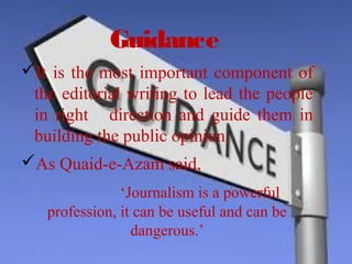 Guidance
It is the most important component of 
the editorial writing to lead the people 
in right   direction and guide  them  in 
building the public opinion.
As Quaid-e-Azam said,
               ‘Journalism is a powerful 
profession, it can be useful and can be 
dangerous.’
 