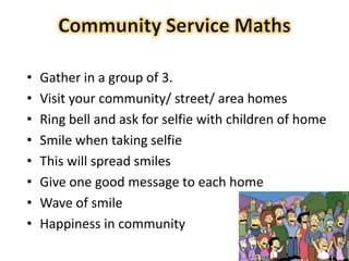 28
• Gather in a group of 3.
• Visit your community/ street/ area homes
• Ring bell and ask for selfie with children of home
• Smile when taking selfie
• This will spread smiles
• Give one good message to each home
• Wave of smile
• Happiness in community
 