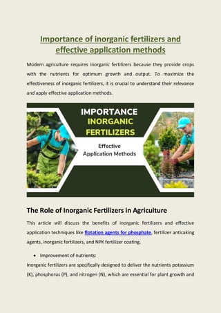 Importance of inorganic fertilizers and
effective application methods
Modern agriculture requires inorganic fertilizers because they provide crops
with the nutrients for optimum growth and output. To maximize the
effectiveness of inorganic fertilizers, it is crucial to understand their relevance
and apply effective application methods.
The Role of Inorganic Fertilizers in Agriculture
This article will discuss the benefits of inorganic fertilizers and effective
application techniques like flotation agents for phosphate, fertilizer anticaking
agents, inorganic fertilizers, and NPK fertilizer coating.
 Improvement of nutrients:
Inorganic fertilizers are specifically designed to deliver the nutrients potassium
(K), phosphorus (P), and nitrogen (N), which are essential for plant growth and
 