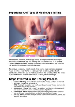 Importance And Types of Mobile App Testing
As the name indicates, mobile app testing is the process of evaluating an
Android or iOS mobile app for usability and functioning prior to its general
release. Mobile app test enables users to confirm whether an app satisfies
the required business and technical criteria.
To conduct successful mobile app testing, teams must test apps across a
range of screen resolutions, operating system iterations, and network
bandwidths. When the app is made available to the general public, this helps
to assure faultless performance across a variety of device setups.
Steps Involved in The Testing Process
 Functional Testing: Conduct testing to ensure that the app functions as intended
and meets the specified requirements.
 UI/UX Testing: Evaluate the user interface and experience of the app to ensure it is
user-friendly and visually appealing.
 Compatibility Testing: Test the app’s compatibility with different Android versions
and devices to ensure it works seamlessly across all platforms.
 Performance Testing: Evaluate the app’s performance under different scenarios
and conditions to ensure that it can handle high user traffic and usage.
 Security Testing: Conduct testing to identify vulnerabilities and ensure that the app
is secure and reliable.
 