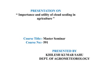 PRESENTATION ON
“ Importance and utility of cloud seeding in
agriculture ”
PRESENTED BY
KHILESH KUMAR SAHU
DEPT. OF AGROMETEOROLOGY
Course Title:- Master Seminar
Course No:- 591
 