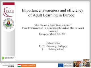 Importance, awareness and efficiency
   of Adult Learning in Europe

           ”It is Always a Good Time to Learn”
Final Conference on Implementing the Action Plan on Adult
                          Learning
                 Budapest, March 8-9, 2011


                      Gábor Halász
               ELTE University, Budapest
                 (http://halaszg.ofi.hu)
 