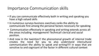 Importance Communication skills
• If you can communicate effectively both in writing and speaking you
have a high valued skills
• In numerous surveys business exectives ranks the ability to
communicate first among the personal factors necessary for speaking
• Communication effectively in speaking and writing extends across all
the areas including management! Technical! clerical and social
position.
• And now in the twenties!! the phenomenal growth of internal trade
creates the need for you to also understand intercultural
communication the ability to speak and writing!!!! in ways that are
sensitive to and cognizant of the factor in different cultural context
 