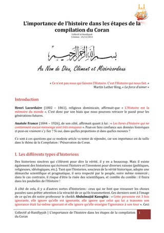 L’importance de l’histoire dans les étapes de la
compilation du Coran
Collectif al-Hanifiyyah
Création : 25/12/2013

Au Nom de Dieu, Clément et Miséricordieux
« Ce n’est pas nous qui faisons l’Histoire. C’est l’Histoire qui nous fait. »
Martin Luther King, « La force d’aimer »

Introduction
Henri Lacordaire (1802 – 1861), religieux dominicain, affirmait que « L’Histoire est la
mémoire du monde ». C’est donc par son biais que nous pouvons retracer le passé pour les
générations futures.
Anatole France (1844 – 1926), de son côté, affirmait quant à lui : « Les livres d'histoire qui ne
contiennent aucun mensonge sont très ennuyeux ». Peut-on faire confiance aux données historiques
et peut-on vraiment s’y fier ? Si oui, dans quelles proportions et dans quelles mesures ?
Ce sont à ces questions que ce modeste article va tenter de répondre, car son importance est de taille
dans le thème de la Compilation / Préservation du Coran.

I. Les différents types d’historiens
Des historiens sincères qui s'élèvent pour dire la vérité, il y en a beaucoup. Mais il existe
également des historiens qui écrivent l’histoire et l’inventent pour diverses raisons (politiques,
religieuses, idéologiques, etc.). Tant que l’historien, soucieux de la vérité historique, adopte une
démarche scientifique et pragmatique, il sera respecté par le peuple, voire même remercié ;
dans le cas contraire, il risque d’être la risée des scientifiques, et comble du comble : il finira
dans les poubelles de l’Histoire !
À côté de cela, il y a d’autres sortes d’historiens : ceux qui ne font que ressasser les choses
passées sans prêter attention à la véracité de ce qu’ils transmettent. Ces derniers sont à l’image
de ce qu’en dit notre professeur le cheikh Abdulmajid Kasogbia : « Cette personne est 3 fois
ignorante, elle ignore qu’elle est ignorante, elle ignore que celui qui lui a transmis son
ignorance était lui-même ignorant et elle ignore qu’elle enseigne l’ignorance à son tour ». Ceci
Collectif al-Hanifiyyah | L’importance de l’histoire dans les étapes de la compilation 1
du Coran

 