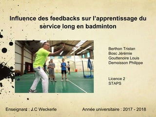 Influence des feedbacks sur l’apprentissage du
service long en badminton
Berthon Tristan
Bosc Jérémie
Gouttenoire Louis
Demoisson Philippe
Enseignant : J.C Weckerle Année universitaire : 2017 - 2018
Licence 2
STAPS
 