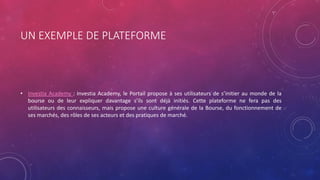 UN EXEMPLE DE PLATEFORME
• Investia Academy : Investia Academy, le Portail propose à ses utilisateurs de s’initier au monde de la
bourse ou de leur expliquer davantage s’ils sont déjà initiés. Cette plateforme ne fera pas des
utilisateurs des connaisseurs, mais propose une culture générale de la Bourse, du fonctionnement de
ses marchés, des rôles de ses acteurs et des pratiques de marché.
 