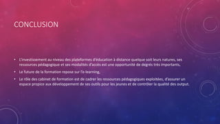 CONCLUSION
• L’investissement au niveau des plateformes d’éducation à distance quelque soit leurs natures, ses
ressources pédagogique et ses modalités d’accès est une opportunité de degrés très importants,
• Le future de la formation repose sur l’e-learning,
• Le rôle des cabinet de formation est de cadrer les ressources pédagogiques exploitées, d’assurer un
espace propice aux développement de ses outils pour les jeunes et de contrôler la qualité des output.
 
