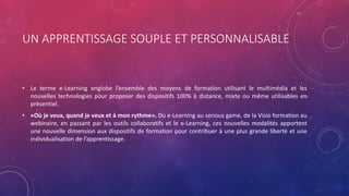 UN APPRENTISSAGE SOUPLE ET PERSONNALISABLE
• Le terme e-Learning englobe l’ensemble des moyens de formation utilisant le multimédia et les
nouvelles technologies pour proposer des dispositifs 100% à distance, mixte ou même utilisables en
présentiel.
• «Où je veux, quand je veux et à mon rythme». Du e-Learning au serious game, de la Visio formation au
webinaire, en passant par les outils collaboratifs et le e-Learning, ces nouvelles modalités apportent
une nouvelle dimension aux dispositifs de formation pour contribuer à une plus grande liberté et une
individualisation de l’apprentissage.
 