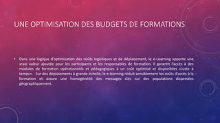 UNE OPTIMISATION DES BUDGETS DE FORMATIONS
• Dans une logique d’optimisation des coûts logistiques et de déplacement, le e-Learning apporte une
vraie valeur ajoutée pour les participants et les responsables de formation. Il garantit l’accès à des
modules de formation opérationnels et pédagogiques à un coût optimisé et disponibles «Juste à
temps». Sur des déploiements à grande échelle, le e-learning réduit sensiblement les coûts d’accès à la
formation et assure une homogénéité des messages clés sur des populations dispersées
géographiquement.
 