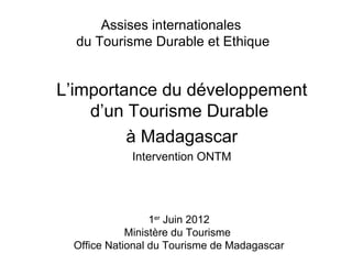 Assises internationales
  du Tourisme Durable et Ethique


L’importance du développement
    d’un Tourisme Durable
         à Madagascar
            Intervention ONTM




                 1er Juin 2012
            Ministère du Tourisme
 Office National du Tourisme de Madagascar
 