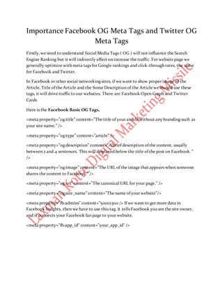 Importance Facebook OG Meta Tags and Twitter OG
Meta Tags
Firstly, we need to understand Social Media Tags ( OG ) will not influence the Search
Engine Ranking but it will indirectly effect on increase the traffic. For website page we
generally optimize with meta tags for Google rankings and click-through rates, the same
for Facebook and Twitter.
In Facebook or other social networking sites, if we want to show proper image of the
Article, Title of the Article and the Some Description of the Article we should use these
tags, it will drive traffic to our websites. There are Facebook Open Graph and Twitter
Cards
Here is the Facebook Basic OG Tags,
<meta property=”og:title” content=”The title of your article without any branding such as
your site name.” />
<meta property=”og:type” content=”article” />
<meta property=”og:description” content=”A brief description of the content, usually
between 2 and 4 sentences. This will displayed below the title of the post on Facebook. “
/>
<meta property=”og:image” content=”The URL of the image that appears when someone
shares the content to Facebook.” />
<meta property=”og:url” content=”The canonical URL for your page.” />
<meta property=”og:site_name” content=”The name of your website”/>
<meta property=”fb:admins” content=”500013011 /> If we want to get more data in
Facebook Insights, then we have to use this tag. It tells Facebook you are the site owner,
and it connects your Facebook fan page to your website.
<meta property="fb:app_id" content="your_app_id" />
 