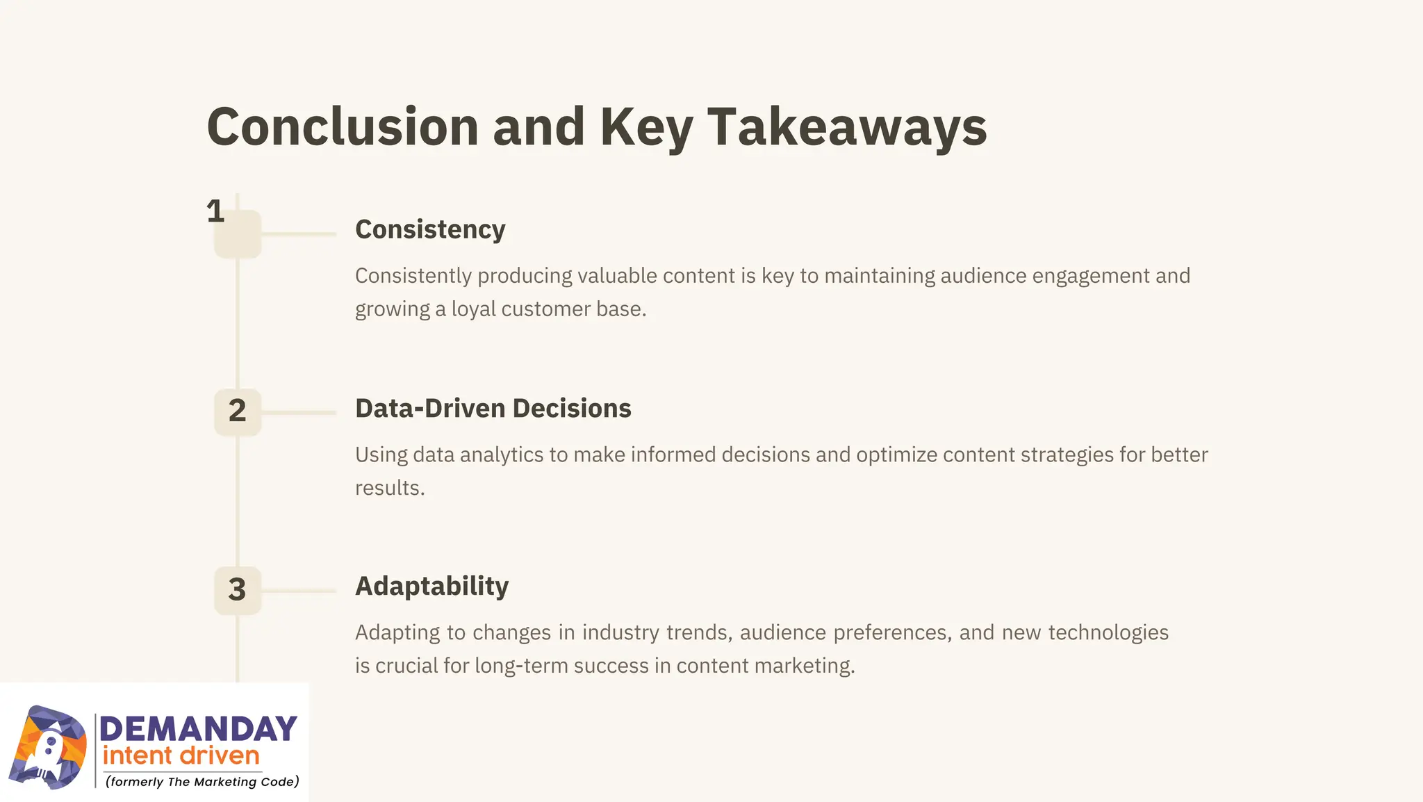 Conclusion and Key Takeaways
1
2
3
Consistency
Adaptability
Data-Driven Decisions
Adapting to changes in industry trends, audience preferences, and new technologies
is crucial for long-term success in content marketing.
Consistently producing valuable content is key to maintaining audience engagement and
growing a loyal customer base.
Using data analytics to make informed decisions and optimize content strategies for better
results.
 