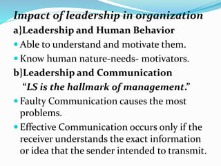 Impact of leadership in organization
a}Leadership and Human Behavior
 Able to understand and motivate them.
 Know human nature-needs- motivators.
b}Leadership and Communication
“LS is the hallmark of management.”
 Faulty Communication causes the most
problems.
 Effective Communication occurs only if the
receiver understands the exact information
or idea that the sender intended to transmit.
 