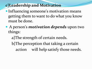 c}Leadership and Motivation
 Influencing someone's motivation means
getting them to want to do what you know
must be done.
 A person's motivation depends upon two
things:
a}The strength of certain needs.
b}The perception that taking a certain
action will help satisfy those needs.
 