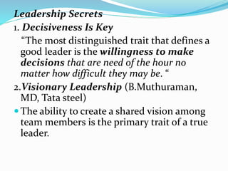 Leadership Secrets
1. Decisiveness Is Key
“The most distinguished trait that defines a
good leader is the willingness to make
decisions that are need of the hour no
matter how difficult they may be. “
2.Visionary Leadership (B.Muthuraman,
MD, Tata steel)
 The ability to create a shared vision among
team members is the primary trait of a true
leader.
 