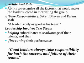 3. Relate And Rule
 Ability to recognize all the factors that would make
the leader succeed in motivating the group.
4. Take Responsibility: Satish Dhavan and Kalam
saab
“A leader is only as good as his team. “
Leadership Involves Two Steps:
 helping subordinates take advantage of their
talents, and then
 fine tuning their performance.
“Good leaders always take responsibility
for both the success and failure of their
teams.”
 
