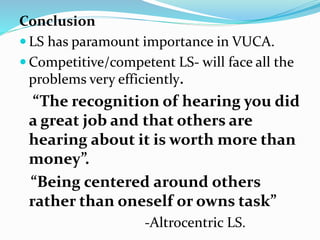 Conclusion
 LS has paramount importance in VUCA.
 Competitive/competent LS- will face all the
problems very efficiently.
“The recognition of hearing you did
a great job and that others are
hearing about it is worth more than
money”.
“Being centered around others
rather than oneself or owns task”
-Altrocentric LS.
 