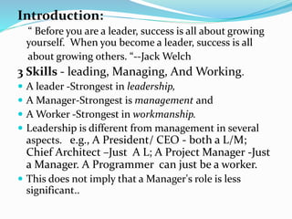 Introduction:
“ Before you are a leader, success is all about growing
yourself. When you become a leader, success is all
about growing others. “--Jack Welch
3 Skills - leading, Managing, And Working.
 A leader -Strongest in leadership,
 A Manager-Strongest is management and
 A Worker -Strongest in workmanship.
 Leadership is different from management in several
aspects. e.g., A President/ CEO - both a L/M;
Chief Architect –Just A L; A Project Manager -Just
a Manager. A Programmer can just be a worker.
 This does not imply that a Manager's role is less
significant..
 