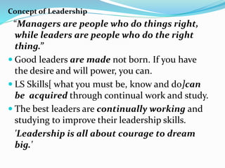 Concept of Leadership
“Managers are people who do things right,
while leaders are people who do the right
thing.”
 Good leaders are made not born. If you have
the desire and will power, you can.
 LS Skills[ what you must be, know and do]can
be acquired through continual work and study.
 The best leaders are continually working and
studying to improve their leadership skills.
'Leadership is all about courage to dream
big.'
 
