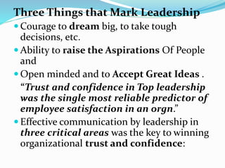 Three Things that Mark Leadership
 Courage to dream big, to take tough
decisions, etc.
 Ability to raise the Aspirations Of People
and
 Open minded and to Accept Great Ideas .
“Trust and confidence in Top leadership
was the single most reliable predictor of
employee satisfaction in an orgn.”
 Effective communication by leadership in
three critical areas was the key to winning
organizational trust and confidence:
 