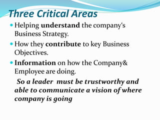 Three Critical Areas
 Helping understand the company‘s
Business Strategy.
 How they contribute to key Business
Objectives.
 Information on how the Company&
Employee are doing.
So a leader must be trustworthy and
able to communicate a vision of where
company is going
 