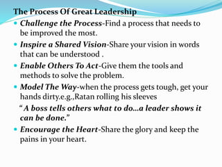 The Process Of Great Leadership
 Challenge the Process-Find a process that needs to
be improved the most.
 Inspire a Shared Vision-Share your vision in words
that can be understood .
 Enable Others To Act-Give them the tools and
methods to solve the problem.
 Model The Way-when the process gets tough, get your
hands dirty.e.g.,Ratan rolling his sleeves
“ A boss tells others what to do…a leader shows it
can be done.”
 Encourage the Heart-Share the glory and keep the
pains in your heart.
 