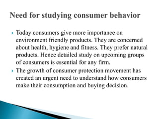  Today consumers give more importance on 
environment friendly products. They are concerned 
about health, hygiene and fitness. They prefer natural 
products. Hence detailed study on upcoming groups 
of consumers is essential for any firm. 
 The growth of consumer protection movement has 
created an urgent need to understand how consumers 
make their consumption and buying decision. 
 