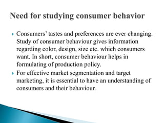  Consumers’ tastes and preferences are ever changing. 
Study of consumer behaviour gives information 
regarding color, design, size etc. which consumers 
want. In short, consumer behaviour helps in 
formulating of production policy. 
 For effective market segmentation and target 
marketing, it is essential to have an understanding of 
consumers and their behaviour. 
