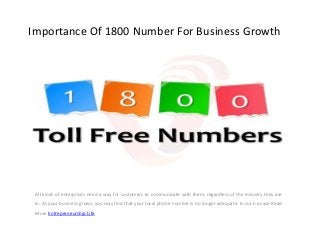 Importance Of 1800 Number For Business Growth
All kinds of enterprises need a way for customers to communicate with them, regardless of the industry they are
in. As your business grows, you may find that your local phone number is no longer adequate. In such a case Read
More Entrepreneurship Life
 