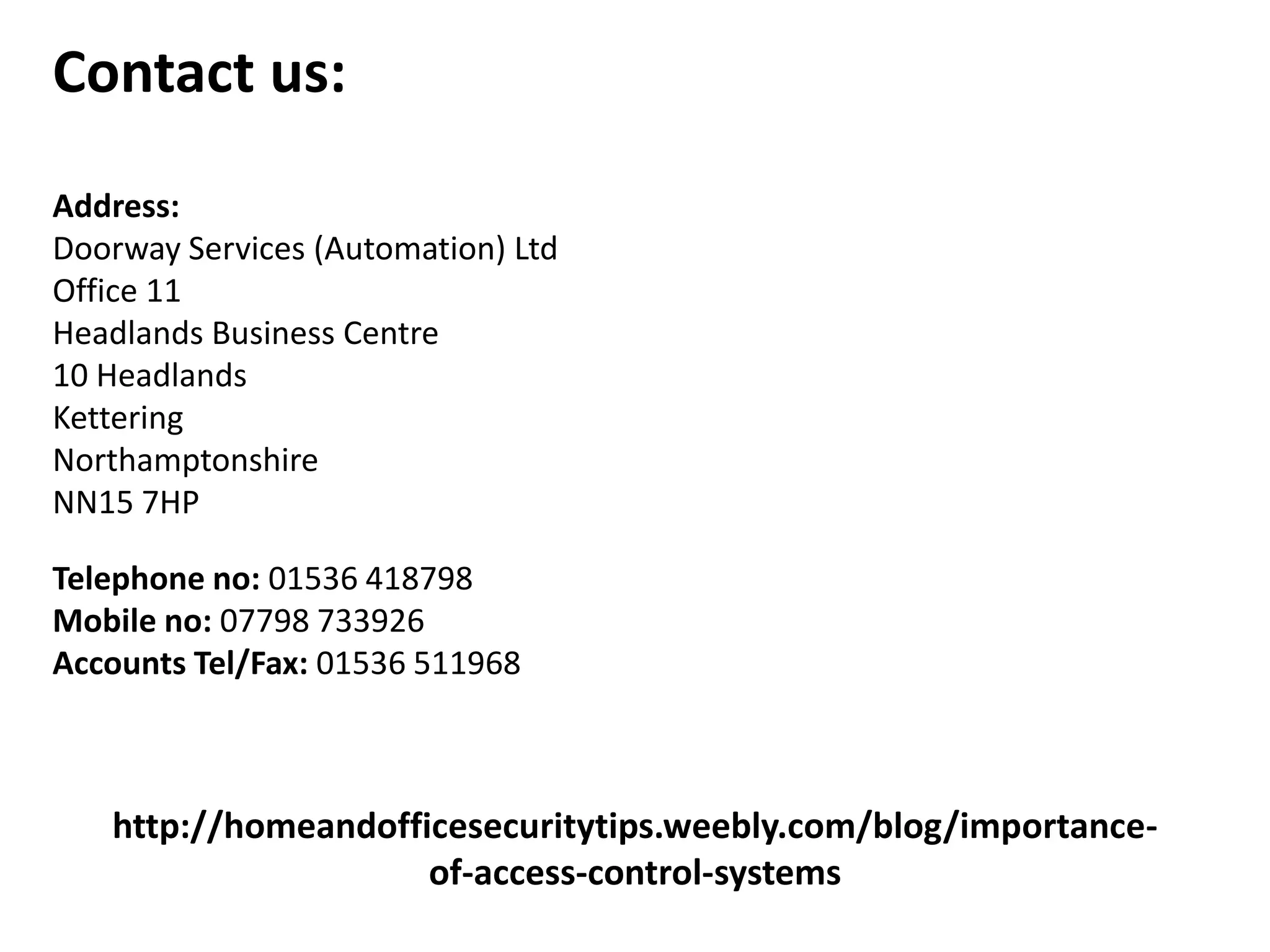 http://homeandofficesecuritytips.weebly.com/blog/importance-
of-access-control-systems
Contact us:
Address:
Doorway Services (Automation) Ltd
Office 11
Headlands Business Centre
10 Headlands
Kettering
Northamptonshire
NN15 7HP
Telephone no: 01536 418798
Mobile no: 07798 733926
Accounts Tel/Fax: 01536 511968
 