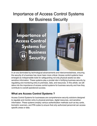 Importance of Access Control Systems
for Business Security
In an era dominated by technological advancements and interconnectedness, ensuring
the security of a business has never been more critical. Access control systems have
emerged as indispensable tools for safeguarding not only physical assets but also
sensitive information. These systems play a pivotal role in fortifying business security by
regulating and monitoring entry to premises, data, and resources. In this article, we will
delve into the importance of access control systems for business security and how they
contribute to overall operational success.
What are Access Control Systems ?
Access Control Systems for businesses are comprehensive security solutions designed
to regulate and monitor entry to physical premises, digital resources, and sensitive
information. These systems employ various authentication methods such as key cards,
biometric scanners, and PIN codes to ensure that only authorized personnel can access
specific areas or data.
 
