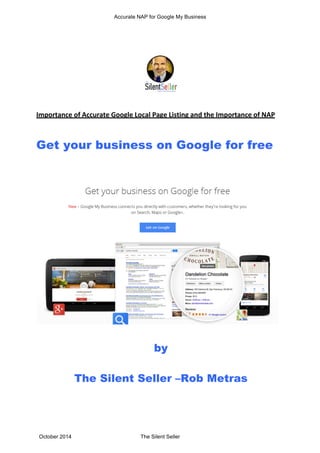 Accurate NAP for Google My Business 
Importance 
of 
Accurate 
Google 
Local 
Page 
Listing 
and 
the 
Importance 
of 
NAP 
Get your business on Google for free 
by 
The Silent Seller –Rob Metras 
October 2014 The Silent Seller 
 