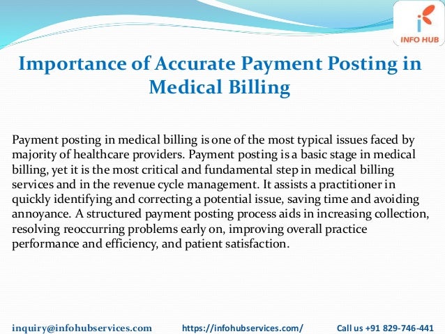 inquiry@infohubservices.com https://infohubservices.com/ Call us +91 829-746-441
Importance of Accurate Payment Posting in
Medical Billing
Payment posting in medical billing is one of the most typical issues faced by
majority of healthcare providers. Payment posting is a basic stage in medical
billing, yet it is the most critical and fundamental step in medical billing
services and in the revenue cycle management. It assists a practitioner in
quickly identifying and correcting a potential issue, saving time and avoiding
annoyance. A structured payment posting process aids in increasing collection,
resolving reoccurring problems early on, improving overall practice
performance and efficiency, and patient satisfaction.
 