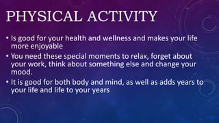PHYSICAL ACTIVITY
• Is good for your health and wellness and makes your life
more enjoyable
• You need these special moments to relax, forget about
your work, think about something else and change your
mood.
• It is good for both body and mind, as well as adds years to
your life and life to your years
 
