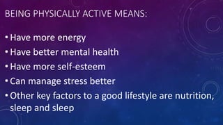 BEING PHYSICALLY ACTIVE MEANS:
• Have more energy
• Have better mental health
• Have more self-esteem
• Can manage stress better
• Other key factors to a good lifestyle are nutrition,
sleep and sleep
 
