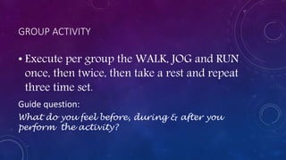 GROUP ACTIVITY
• Execute per group the WALK, JOG and RUN
once, then twice, then take a rest and repeat
three time set.
Guide question:
What do you feel before, during & after you
perform the activity?
 