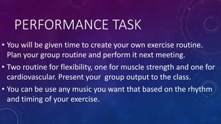PERFORMANCE TASK
• You will be given time to create your own exercise routine.
Plan your group routine and perform it next meeting.
• Two routine for flexibility, one for muscle strength and one for
cardiovascular. Present your group output to the class.
• You can be use any music you want that based on the rhythm
and timing of your exercise.
 