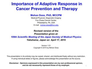 Importance of Adaptive Response in
Cancer Prevention and Therapy
Mohan Doss, PhD, MCCPM
Medical Physicist, Diagnostic Imaging
Fox Chase Cancer Center,
Philadelphia, PA, USA
E-mail: mohan.doss@fccc.edu
Revised version of the
Presentation given at:
109th Scientific Meeting of the Japan Society of Medical Physics
Yokohama, Japan on April 17, 2015
Version 1.01
Copyright © 2015 by Mohan Doss
This presentation in its entirety may be copied, shared, and distributed freely without any restriction.
If using individual slides or figures, please acknowledge this presentation as the source.
Disclaimer: Opinions expressed in this presentation are my own professional opinion,
and do not necessarily represent those of my employer. 1
 