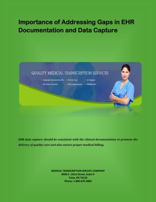 Importance of Addressing Gaps in EHR
Documentation and Data Capture
EHR data capture should be consistent with the clinical documentation to promote the
delivery of quality care and also ensure proper medical billing.
MEDICAL TRANSCRIPTION SERVICE COMPANY
8596 E. 101st Street, Suite H
Tulsa, OK 74133
Phone: 1-800-670-2809
 