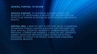 GENERAL PURPOSE: TO INFORM
SPECIFIC PURPOSE: TO INFORM MY AUDIENCE ABOUT THE
NECESSITY OF MAINTAINING A PROPER DIET AND MENTION THE
EFFECTS OF PROPER NUTRITION ON BOTH PHYSICAL AND MENTAL
HEALTH.
CENTRAL IDEA: A HEALTHY DIET IS ONE THAT HELPS TO MAINTAIN
OR IMPROVE OVERALL HEALTH. A HEALTHY DIET PROVIDES THE
BODY WITH ALL ESSENTIAL NUTRIENTS: CARBOHYDRATES, FATS,
PROTEINS, VITAMINS AND MINERALS. A HEALTHY DIET SUPPORTS
ENERGY NEEDS AND PROVIDES HUMAN NUTRITION WITHOUT
EXPOSURE TO TOXICITY OR WEIGHT GAINS FROM CONSUMING
EXCESSIVE AMOUNTS.
 