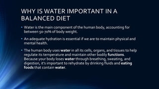 WHY IS WATER IMPORTANT IN A
BALANCED DIET
• Water is the main component of the human body, accounting for
between 50-70% of body weight.
• An adequate hydration is essential if we are to maintain physical and
mental health.
• The human body uses water in all its cells, organs, and tissues to help
regulate its temperature and maintain other bodily functions.
Because your body loses water through breathing, sweating, and
digestion, it's important to rehydrate by drinking fluids and eating
foods that contain water.
 