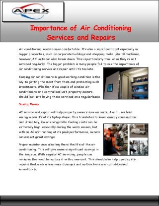 Importance of Air Conditioning
Services and Repairs
Air conditioning keeps homes comfortable. It’s also a significant cost especially in
bigger properties, such as corporate buildings and shopping malls. Like all machines,
however, AC units can also break down. This is particularly true when they’re not
serviced regularly. The bigger problem is many people fail to see the importance of
air conditioning service and repair until it’s too late.
Keeping air conditioners in good working condition is the
key to getting the most from them and protecting such
investments. Whether it’s a couple of window air
conditioners or a centralised unit, property owners
should look into having these serviced on a regular basis.
Saving Money
AC service and repair will help property owners save on costs. A unit uses less
energy when it‘s at its tiptop shape. This translates to lower energy consumption
and ultimately, lower energy bills. Cooling costs can be
extremely high especially during the warm season, but
with an AC unit running at its peak performance, owners
can expect great savings.
Proper maintenance also lengthens the life of the air
conditioning. This will give owners significant savings in
the long run. With regular AC servicing, people can
minimise the need to replace it with a new unit. This should also help avoid costly
repairs that arise when minor damages and malfunctions are not addressed
immediately.

 