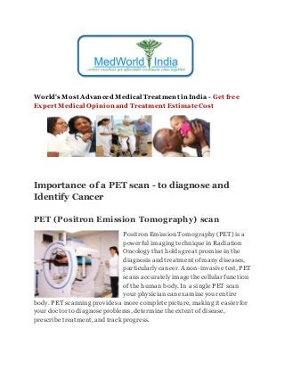 World's Most Advanced Medical Treatment in India - Get free
Expert Medical Opinion and Treatment EstimateCost
Importance of a PET scan - to diagnose and
Identify Cancer
PET (Positron Emission Tomography) scan
PositronEmission Tomography(PET) is a
powerful imaging technique inRadiation
Oncology that holds great promisein the
diagnosisand treatment ofmany diseases,
particularlycancer. A non-invasive test, PET
scans accuratelyimagethecellular function
of thehuman body. In a single PET scan
your physiciancanexamineyour entire
body. PET scanning providesa morecompletepicture, making it easier for
your doctor to diagnoseproblems, determinetheextent of disease,
prescribetreatment, and trackprogress.
 