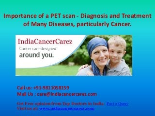 Importance of a PET scan - Diagnosis and Treatment
of Many Diseases, particularly Cancer.
Call us: +91-9811058159
Mail Us : care@indiacancercarez.com
Get Free opinion from Top Doctors in India: Post a Query
Visit us at: www.indiacancercarez.com
 