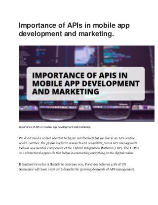 Importance of APIs in mobile app
development and marketing.
Importance of APIs in mobile app development and marketing.
We don’t need a rocket scientist to figure out the fact that we live in an API-centric
world. Gartner, the global leader in research and consulting, views API management
tools as an essential component of the Hybrid Integration Platform (HIP). The HIP is
an architectural approach that helps in connecting everything in the digital realm.
If Gartner’s love for APIs fails to convince you, Forrester believes 40% of US
businesses will have a system to handle the growing demands of API management.
 